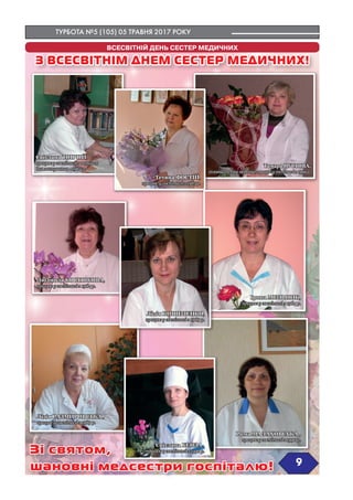 ТУРБОТА №5 (105) 05 ТРАВНЯ 2017 РОКУ
`9
ВСЕСВІТНІЙ ДЕНЬ СЕСТЕР МЕДИЧНИХ
З ВСЕСВІТНІМ ДНЕМ СЕСТЕР МЕДИЧНИХ!
Зі святом,
шановні медсестри госпіталю!
Світлана ТОПЧІЙ,
працює у госпіталі з першого
дня заснування - 1984 р.
Тетяна ФОСТІЙ,
працює у госпіталі з 1985 р.
Людмила КОСТЮКОВА,
працює у госпіталі з 1984 р.
Лідія РАЗМИРОВСЬКА ,
працює у госпіталі з 1989 р.
Лілія КОШЕЛЕНКО,
працює у госпіталі з 1989 р.
Світлана БЕНЗА ,
працює у госпіталі з 1996 р.
Ірина МЕЛЬНИК,
працює у госпіталі з 1984 р.
Тамара ПУСТОВА,
головна сестра медична, працює у госпіталі з 1999 р.
Рима МАЛАХОВСЬКА ,
працює у госпіталі з 1990 р.
 