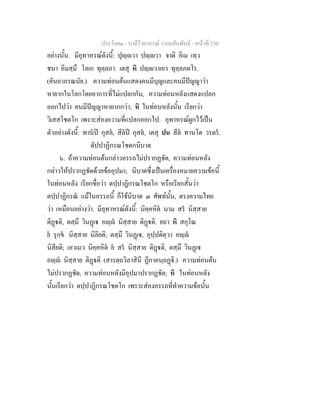 ประโยค๑ - บาลีไวยากรณ วากยสัมพันธ - หนาที่ 230
อยางนั้น. มีอุทาหรณดังนี้: ปุฺวา ปฺวา จาติ อิเม เทฺว
ชนา อิมสฺมึ โลเก ทุลฺลภา. เตสุ หิ ปฺวาเยว ทุลฺลภตโร.
(คันถาภรณนัย.) ความทอนตนแสดงคนมีบุญและคนมีปญญาวา
หายากในโลกโดยอาการที่ไมแปลกกัน, ความทอนหลังแสดงแปลก
ออกไปวา คนมีปญญาหายากกวา; หิ ในทอนหลังนั้น เรียกวา
วิเสสโชตโก เพราะสองความที่แปลกออกไป. อุทาหรณผูกไวเปน
ตัวอยางดังนี้: ทานป กุสล, สีลป กุสล, เตสุ ปน สีล ทานโต วรตร.
ตัปปาฏิกรณโชตกนิบาต
๖. ถาความทอนตนกลาวอรรถไมปรากฏชัด, ความทอนหลัง
กลาวใหปรากฏชัดดวยขออุปมา; นิบาตซึ่งเปนเครื่องหมายความขอนี้
ในทอนหลัง เรียกชื่อวา ตปฺปาฏิกรณโชตโก หรือเรียกสั้นวา
ตปฺปาฏิกรณ แมในอรรถนี้ ก็ใชนิบาต ๓ ศัพทนั้น, ตรงความไทย
วา เหมือนอยางวา. มีอุทาหรณดังนี้: นิคฺคหิต นาม สร นิสฺสาย
ติฏติ, ตสฺมึ วินฏเ อฺ นิสฺสาย ติฏติ. ยถา หิ สกุโณ
ย รุกฺข นิสฺสาย นิลียติ; ตสฺมึ วินฏเ, อุปฺปติตฺวา อฺ
นิสียติ; เอวเมว นิคฺคหิต ย สร นิสฺสาย ติฏติ, ตสฺมึ วินฏเ
อฺ นิสฺสาย ติฏติ (สารตฺถวิลาสินี ฏีกาคนฺถฏิ.) ความทอนตน
ไมปรากฏชัด, ความทอนหลังมีอุปมาปรากฏชัด; หิ ในทอนหลัง
นั้นเรียกวา ตปฺปาฏิกรณโชตโก เพราะสองอรรถที่ทําความขอนั้น
 