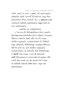 ประโยค๑ - บาลีไวยากรณ วากยสัมพันธ - หนาที่ 239
ปาปานิ กมฺมานิ กร พาโล น พุชฺฌติ, เสหิ กมฺเมหิ ทุมฺเมโธ
อคฺคิทฑฺโฒว ตปฺปติ. ในอรรถนี้ ใช อปฺเปวนาม, ยนฺนูน ที่ตรง
ตอนิบาตไทยวา ถาไฉน, ถาอยางไร, บาง; อุ. อปฺเปวนาม มยมฺป
อายสฺมนฺตาน กิฺจิมตฺต อนุปฺปทชฺเชยฺยาม. ยนฺนูน มยมฺป เยน
ภควา เตนุปสงฺกเมยฺยาม.
อนุคคหัตถ และ อรุจิสูจนัตถนิบาต
๖. ในความ ๒ ขอ ขอตนพูดคลอยตาม เรียกวา อนุคฺคโห,
ขอหลังพูดแสดงความไมเห็นดวย เรียกวา อรุจิสูจโน, ในอนุคคหะ
ใชนิบาต ๓ ศัพท คือ กิฺจป, ยทิป, กาม หรือ กามฺจ,
เรียกชื่อวา อนุคฺคหตฺโถ; ตรงตอนิบาตไทยวา ถึง, ซึ่งใชหนา
คําพูด, แมนอยหนึ่ง, ซึ่งใชหลังคําพูด, ในอรุจิสูจนะใชนิบาต ๓
ศัพท คือ ตถาป, ปน, อถโข เรียกชื่อวา อรุจิสูจนตฺโถ;
ตรงตอนิบาตไทยวา แต, ถึงอยางนั้น, ที่แท, ซึ่งใชหนาคําพูด.
อุ. กิฺจาป ปฺจ กามคุณา กาทาจิ สุข อุปฺปาเทนฺติ,
ตถาป วิปริณามฺถาภาวา ทุกฺขาการณเยวาติ ทฏพฺพา. ยทิป
อาจริโย สิสฺเส ตาเฬติ, เตสุ ปน อนุกมฺป กโรติ: กามฺจ
ธน อิจฺฉิติจฺฉิต นิปฺผาเทติ, อถโข ปฺาว เสฏา ตสฺส
อุปฺปาทปจฺจยตฺตา.
 