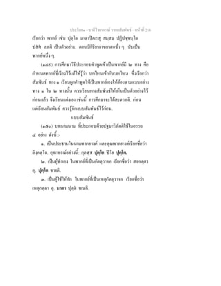 ประโยค๑ - บาลีไวยากรณ วากยสัมพันธ - หนาที่ 216
เรียกวา พากย เชน ปุตฺโต มาตาปตเรสุ สมฺสม ปฏิปชฺชนฺโต
ปสศ ลภติ เปนตัวอยาง. ตอนมีกิริยาอาขยาตหนึ่ง ๆ นับเปน
พากยหนึ่ง ๆ.
(๑๔๙) การศึกษาวิธีประกอบคําพูดเขาเปนพากยมี ๒ ทาง คือ
กําหนดพากยที่เรียงไวแลใหรูวา บทไหนเขากับบทไหน ซึ่งเรียกวา
สัมพันธ ทาง ๑ เรียนผูกคําพูดใหเปนพากยเองใหตองตามแบบอยาง
ทาง ๑ ใน ๒ ทางนั้น ควรเรียนทางสัมพันธใหเห็นเปนตัวอยางไว
กอนแลว จึงเรียนแตงเอง เชนนี้ การศึกษาจะไดสะดวกดี. กอน
แตเรียนสัมพันธ ควรรูจักแบบสัมพันธไวกอน.
แบบสัมพันธ
(๑๕๐) บทนามนาม ที่ประกอบดวยปฐมาวิภัตติใชในอรรถ
๔ อยาง ดังนี้ :-
๑. เปนประธานในนามพากยางค และคุณพากยางคเรียกชื่อวา
ลิงฺคตฺโถ. อุทาหรณอยางนี้: กุลสฺส ปุตฺโต ปโย ปุตฺโต.
๒. เปนผูทําเอง ในพากยที่เปนกัตตุวาจก เรียกชื่อวา สยกตฺตา
อุ. ปุตฺโต ชายติ.
๓. เปนผูใชใหทํา ในพากยที่เปนเหตุกัตตุวาจก เรียกชื่อวา
เหตุกตฺตา อุ. มาตา ปุตฺต ชเนติ.
 