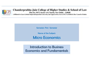 Chanderprabhu Jain College of Higher Studies & School of Law
Plot No. OCF, Sector A-8, Narela, New Delhi – 110040
(Affiliated to Guru Gobind Singh Indraprastha University and Approved by Govt of NCT of Delhi & Bar Council of India)
Semester: First Semester
Name of the Subject:
Micro Economics
Introduction to Business
Economics and Fundamentals
 