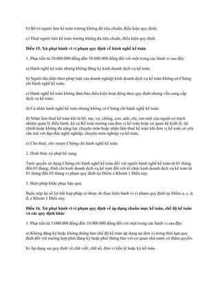 b) Bố trí người làm kế toán trưởng không đủ tiêu chuẩn, điều kiện quy định;
c) Thuê người làm kế toán trưởng không đủ tiêu chuẩn, điều kiện quy định.
Điều 15. Xử phạt hành vi vi phạm quy định về hành nghề kế toán
1. Phạt tiền từ 20.000.000 đồng đến 30.000.000 đồng đối với một trong các hành vi sau đây:
a) Hành nghề kế toán nhưng không đăng ký kinh doanh dịch vụ kế toán;
b) Người đại diện theo pháp luật của doanh nghiệp kinh doanh dịch vụ kế toán không có Chứng
chỉ hành nghề kế toán;
c) Hành nghề kế toán không đảm bảo điều kiện hoạt động theo quy định nhưng vẫn cung cấp
dịch vụ kế toán;
d) Cá nhân hành nghề kế toán nhưng không có Chứng chỉ hành nghề kế toán;
đ) Nhận làm thuê kế toán khi là bố, mẹ, vợ, chồng, con, anh, chị, em ruột của người có trách
nhiệm quản lý điều hành, kể cả Kế toán trưởng của đơn vị kế toán hoặc có quan hệ kinh tế, tài
chính hoặc không đủ năng lực chuyên môn hoặc nhận làm thuê kế toán khi đơn vị kế toán có yêu
cầu trái với đạo đức nghề nghiệp, chuyên môn nghiệp vụ kế toán;
e) Cho thuê, cho mượn Chứng chỉ hành nghề kế toán.
2. Hình thức xử phạt bổ sung:
Tước quyền sử dụng Chứng chỉ hành nghề kế toán đối với người hành nghề kế toán từ 01 tháng
đến 03 tháng; đình chỉ kinh doanh dịch vụ kế toán đối với tổ chức kinh doanh dịch vụ kế toán từ
01 tháng đến 03 tháng vi phạm quy định tại Điểm e Khoản 1 Điều này.
3. Biện pháp khắc phục hậu quả:
Buộc nộp lại số lợi bất hợp pháp có được do thực hiện hành vi vi phạm quy định tại Điểm a, c, d,
đ, e Khoản 1 Điều này.
Điều 16. Xử phạt hành vi vi phạm quy định về áp dụng chuẩn mực kế toán, chế độ kế toán
và các quy định khác
1. Phạt tiền từ 5.000.000 đồng đến 10.000.000 đồng đối với một trong các hành vi sau đây:
a) Không đăng ký hoặc không thông báo chế độ kế toán áp dụng tại đơn vị trong thời hạn quy
định đối với trường hợp phải đăng ký hoặc phải thông báo với cơ quan nhà nước có thẩm quyền;
b) Áp dụng sai quy định về chữ viết; chữ số; đơn vị tiền tệ hoặc kỳ kế toán.
 