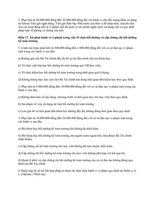 2. Phạt tiền từ 20.000.000 đồng đến 30.000.000 đồng đối với hành vi cho đối tượng khác sử dụng
tài khoản Tiền gửi ngân hàng, Tiền gửi Kho bạc Nhà nước của đơn vị để nhận tiền, chuyển tiền
cho các hoạt động tiền tệ vi phạm chế độ quản lý tài chính, ngân sách, sử dụng vốn và quy định
pháp luật về phòng và chống rửa tiền.
Điều 17. Xử phạt hành vi vi phạm trong việc tổ chức bồi dƣỡng và cấp chứng chỉ bồi dƣỡng
kế toán trƣởng
1. Cảnh cáo hoặc phạt tiền từ 500.000 đồng đến 1.000.000 đồng đối với cơ sở đào tạo vi phạm
một trong các hành vi sau đây:
a) Không gửi cho Bộ Tài chính đầy đủ hồ sơ tài liệu trước khi mở khóa học;
b) Tổ chức một lớp học bồi dưỡng kế toán trưởng quá 100 học viên;
c) Tổ chức khóa học bồi dưỡng kế toán trưởng trong thời gian quá 6 tháng;
d) Không thông báo, báo cáo cho Bộ Tài chính nội dung liên quan đến khóa học theo quy định.
2. Phạt tiền từ 5.000.000 đồng đến 10.000.000 đồng đối với cơ sở đào tạo vi phạm một trong các
hành vi sau đây:
a) Không đảm bảo về nội dung, chương trình và thời gian học cho học viên theo quy định;
b) Sai phạm về việc sử dụng tài liệu bồi dưỡng kế toán trưởng;
c) Lưu giữ hồ sơ liên quan đến khóa học không đầy đủ, không đúng thời gian theo quy định.
3. Phạt tiền từ 10.000.000 đồng đến 20.000.000 đồng đối với cơ sở đào tạo vi phạm một trong
các hành vi sau đây:
a) Mở khóa học bồi dưỡng kế toán trưởng khi không đủ điều kiện;
b) Mở khóa học bồi dưỡng kế toán trưởng cho người nước ngoài khi chưa được Bộ Tài chính
chấp thuận;
c) Cấp chứng chỉ kế toán trưởng cho học viên không đủ tiêu chuẩn, điều kiện;
d) Cấp chứng chỉ bồi dưỡng kế toán trưởng cho học viên không phù hợp với kết quả thi;
đ) Quản lý phôi và cấp chứng chỉ bồi dưỡng kế toán trưởng của cơ sở đào tạo không đúng quy
định của Bộ Tài chính.
4. Buộc nộp lại số lợi bất hợp pháp có được do thực hiện hành vi vi phạm quy định tại Điểm a, b,
c, d Khoản 3 Điều này.
 