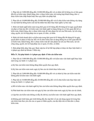 1. Phạt tiền từ 5.000.000 đồng đến 10.000.000 đồng đối với cá nhân tiết lộ thông tin có liên quan
đến hồ sơ kiểm toán, khách hàng, đơn vị được kiểm toán, trừ trường hợp khách hàng, đơn vị
được kiểm toán chấp thuận hoặc theo quy định của pháp luật.
2. Phạt tiền từ 10.000.000 đồng đến 20.000.000 đồng đối với tổ chức kiểm toán không xây dựng
và vận hành hệ thống kiểm soát nội bộ nhằm bảo đảm thực hiện nghĩa vụ bảo mật.
3. Đình chỉ hành nghề kiểm toán trong thời gian từ 03 tháng đến 06 tháng kể từ ngày quyết định
xử phạt có hiệu lực đối với kiểm toán viên hành nghề sử dụng thông tin có liên quan đến hồ sơ
kiểm toán, khách hàng, đơn vị được kiểm toán để xâm phạm lợi ích của Nhà nước, lợi ích công
cộng, quyền, lợi ích hợp pháp của cơ quan, tổ chức, cá nhân.
4. Đình chỉ kinh doanh dịch vụ kiểm toán trong thời gian từ 03 tháng đến 06 tháng kể từ ngày
quyết định xử phạt có hiệu lực đối với tổ chức kiểm toán sử dụng thông tin có liên quan đến hồ
sơ kiểm toán, khách hàng, đơn vị được kiểm toán để xâm phạm lợi ích của Nhà nước, lợi ích
công cộng, quyền, lợi ích hợp pháp của cơ quan, tổ chức, cá nhân.
5. Biện pháp khắc phục hậu quả: Buộc nộp lại số lợi bất hợp pháp có được do thực hiện hành vi
vi phạm quy định tại Khoản 1 Điều này.
Điều 31. Xử phạt hành vi vi phạm quy định về báo cáo kiểm toán
1. Phạt tiền từ 5.000.000 đồng đến 10.000.000 đồng đối với kiểm toán viên hành nghề thực hiện
một trong các hành vi vi phạm sau:
a) Ký báo cáo kiểm toán không đúng thẩm quyền theo quy định;
b) Ký báo cáo kiểm toán trước ngày ký báo cáo tài chính được kiểm toán.
2. Phạt tiền từ 5.000.000 đồng đến 10.000.000 đồng đối với cá nhân ký báo cáo kiểm toán khi
không phải là kiểm toán viên hành nghề.
3. Phạt tiền từ 10.000.000 đồng đến 20.000.000 đồng đối với tổ chức kiểm toán thực hiện một
trong các hành vi vi phạm sau:
a) Bố trí kiểm toán viên hành nghề ký báo cáo kiểm toán không đúng thẩm quyền theo quy định;
b) Phát hành báo cáo kiểm toán mà ngày ký báo cáo kiểm toán trước ngày ký báo cáo tài chính;
c) Lập báo cáo kiểm toán không có đầy đủ chữ ký của kiểm toán viên hành nghề theo quy định;
d) Không giải trình hoặc giải trình không đầy đủ, kịp thời về các nội dung ngoại trừ trong báo
cáo kiểm toán theo yêu cầu của cơ quan có thẩm quyền, của đại diện chủ sở hữu đơn vị được
kiểm toán.
 