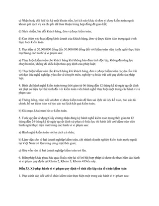 c) Nhận hoặc đòi hỏi bất kỳ một khoản tiền, lợi ích nào khác từ đơn vị được kiểm toán ngoài
khoản phí dịch vụ và chi phí đã thỏa thuận trong hợp đồng đã giao kết;
d) Sách nhiễu, lừa dối khách hàng, đơn vị được kiểm toán;
đ) Can thiệp vào hoạt động kinh doanh của khách hàng, đơn vị được kiểm toán trong quá trình
thực hiện kiểm toán.
3. Phạt tiền từ 20.000.000 đồng đến 30.000.000 đồng đối với kiểm toán viên hành nghề thực hiện
một trong các hành vi vi phạm sau:
a) Thực hiện kiểm toán cho khách hàng khi không bảo đảm tính độc lập, không đủ năng lực
chuyên môn, không đủ điều kiện theo quy định của pháp luật;
b) Thực hiện kiểm toán cho khách hàng khi khách hàng, đơn vị được kiểm toán có yêu cầu trái
với đạo đức nghề nghiệp, yêu cầu về chuyên môn, nghiệp vụ hoặc trái với quy định của pháp
luật.
4. Đình chỉ hành nghề kiểm toán trong thời gian từ 06 tháng đến 12 tháng kể từ ngày quyết định
xử phạt có hiệu lực thi hành đối với kiểm toán viên hành nghề thực hiện một trong các hành vi vi
phạm sau:
a) Thông đồng, móc nối với đơn vị được kiểm toán để làm sai lệch tài liệu kế toán, báo cáo tài
chính, hồ sơ kiểm toán và báo cáo sai lệch kết quả kiểm toán;
b) Giả mạo, khai man hồ sơ kiểm toán.
5. Tước quyền sử dụng Giấy chứng nhận đăng ký hành nghề kiểm toán trong thời gian từ 12
tháng đến 24 tháng kể từ ngày quyết định xử phạt có hiệu lực thi hành đối với kiểm toán viên
hành nghề thực hiện một trong các hành vi vi phạm sau:
a) Hành nghề kiểm toán với tư cách cá nhân;
b) Làm việc cho từ hai doanh nghiệp kiểm toán, chi nhánh doanh nghiệp kiểm toán nước ngoài
tại Việt Nam trở lên trong cùng một thời gian;
c) Góp vốn vào từ hai doanh nghiệp kiểm toán trở lên.
6. Biện pháp khắc phục hậu quả: Buộc nộp lại số lợi bất hợp pháp có được do thực hiện các hành
vi vi phạm quy định tại Khoản 2, Khoản 3, Khoản 4 Điều này.
Điều 33. Xử phạt hành vi vi phạm quy định về tính độc lập của tổ chức kiểm toán
1. Phạt cảnh cáo đối với tổ chức kiểm toán thực hiện một trong các hành vi vi phạm sau:
 