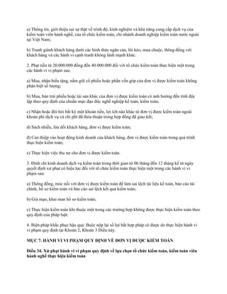 a) Thông tin, giới thiệu sai sự thật về trình độ, kinh nghiệm và khả năng cung cấp dịch vụ của
kiểm toán viên hành nghề, của tổ chức kiểm toán, chi nhánh doanh nghiệp kiểm toán nước ngoài
tại Việt Nam;
b) Tranh giành khách hàng dưới các hình thức ngăn cản, lôi kéo, mua chuộc, thông đồng với
khách hàng và các hành vi cạnh tranh không lành mạnh khác.
2. Phạt tiền từ 20.000.000 đồng đến 40.000.000 đối với tổ chức kiểm toán thực hiện một trong
các hành vi vi phạm sau:
a) Mua, nhận biếu tặng, nắm giữ cổ phiếu hoặc phần vốn góp của đơn vị được kiểm toán không
phân biệt số lượng;
b) Mua, bán trái phiếu hoặc tài sản khác của đơn vị được kiểm toán có ảnh hưởng đến tính độc
lập theo quy định của chuẩn mực đạo đức nghề nghiệp kế toán, kiểm toán;
c) Nhận hoặc đòi hỏi bất kỳ một khoản tiền, lợi ích nào khác từ đơn vị được kiểm toán ngoài
khoản phí dịch vụ và chi phí đã thỏa thuận trong hợp đồng đã giao kết;
d) Sách nhiễu, lừa dối khách hàng, đơn vị được kiểm toán;
đ) Can thiệp vào hoạt động kinh doanh của khách hàng, đơn vị được kiểm toán trong quá trình
thực hiện kiểm toán;
e) Thực hiện việc thu nợ cho đơn vị được kiểm toán.
3. Đình chỉ kinh doanh dịch vụ kiểm toán trong thời gian từ 06 tháng đến 12 tháng kể từ ngày
quyết định xử phạt có hiệu lực đối với tổ chức kiểm toán thực hiện một trong các hành vi vi
phạm sau:
a) Thông đồng, móc nối với đơn vị được kiểm toán để làm sai lệch tài liệu kế toán, báo cáo tài
chính, hồ sơ kiểm toán và báo cáo sai lệch kết quả kiểm toán;
b) Giả mạo, khai man hồ sơ kiểm toán;
c) Thực hiện kiểm toán khi thuộc một trong các trường hợp không được thực hiện kiểm toán theo
quy định của pháp luật.
4. Biện pháp khắc phục hậu quả: Buộc nộp lại số lợi bất hợp pháp có được do thực hiện hành vi
vi phạm quy định tại Khoản 2, Khoản 3 Điều này.
MỤC 7. HÀNH VI VI PHẠM QUY ĐỊNH VỀ ĐƠN VỊ ĐƢỢC KIỂM TOÁN
Điều 34. Xử phạt hành vi vi phạm quy định về lựa chọn tổ chức kiểm toán, kiểm toán viên
hành nghề thực hiện kiểm toán
 