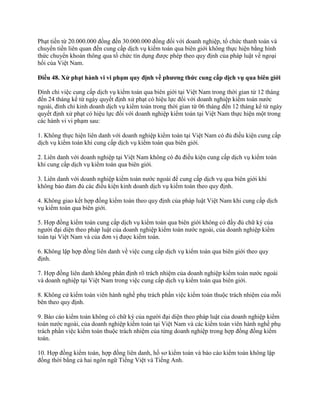 Phạt tiền từ 20.000.000 đồng đến 30.000.000 đồng đối với doanh nghiệp, tổ chức thanh toán và
chuyển tiền liên quan đến cung cấp dịch vụ kiểm toán qua biên giới không thực hiện bằng hình
thức chuyển khoản thông qua tổ chức tín dụng được phép theo quy định của pháp luật về ngoại
hối của Việt Nam.
Điều 48. Xử phạt hành vi vi phạm quy định về phƣơng thức cung cấp dịch vụ qua biên giới
Đình chỉ việc cung cấp dịch vụ kiểm toán qua biên giới tại Việt Nam trong thời gian từ 12 tháng
đến 24 tháng kể từ ngày quyết định xử phạt có hiệu lực đối với doanh nghiệp kiểm toán nước
ngoài, đình chỉ kinh doanh dịch vụ kiểm toán trong thời gian từ 06 tháng đến 12 tháng kể từ ngày
quyết định xử phạt có hiệu lực đối với doanh nghiệp kiểm toán tại Việt Nam thực hiện một trong
các hành vi vi phạm sau:
1. Không thực hiện liên danh với doanh nghiệp kiểm toán tại Việt Nam có đủ điều kiện cung cấp
dịch vụ kiểm toán khi cung cấp dịch vụ kiểm toán qua biên giới.
2. Liên danh với doanh nghiệp tại Việt Nam không có đủ điều kiện cung cấp dịch vụ kiểm toán
khi cung cấp dịch vụ kiểm toán qua biên giới.
3. Liên danh với doanh nghiệp kiểm toán nước ngoài để cung cấp dịch vụ qua biên giới khi
không bảo đảm đủ các điều kiện kinh doanh dịch vụ kiểm toán theo quy định.
4. Không giao kết hợp đồng kiểm toán theo quy định của pháp luật Việt Nam khi cung cấp dịch
vụ kiểm toán qua biên giới.
5. Hợp đồng kiểm toán cung cấp dịch vụ kiểm toán qua biên giới không có đầy đủ chữ ký của
người đại diện theo pháp luật của doanh nghiệp kiểm toán nước ngoài, của doanh nghiệp kiểm
toán tại Việt Nam và của đơn vị được kiểm toán.
6. Không lập hợp đồng liên danh về việc cung cấp dịch vụ kiểm toán qua biên giới theo quy
định.
7. Hợp đồng liên danh không phân định rõ trách nhiệm của doanh nghiệp kiểm toán nước ngoài
và doanh nghiệp tại Việt Nam trong việc cung cấp dịch vụ kiểm toán qua biên giới.
8. Không cử kiểm toán viên hành nghề phụ trách phần việc kiểm toán thuộc trách nhiệm của mỗi
bên theo quy định.
9. Báo cáo kiểm toán không có chữ ký của người đại diện theo pháp luật của doanh nghiệp kiểm
toán nước ngoài, của doanh nghiệp kiểm toán tại Việt Nam và các kiểm toán viên hành nghề phụ
trách phần việc kiểm toán thuộc trách nhiệm của từng doanh nghiệp trong hợp đồng đồng kiểm
toán.
10. Hợp đồng kiểm toán, hợp đồng liên danh, hồ sơ kiểm toán và báo cáo kiểm toán không lập
đồng thời bằng cả hai ngôn ngữ Tiếng Việt và Tiếng Anh.
 