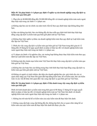 Điều 49. Xử phạt hành vi vi phạm quy định về nghĩa vụ của doanh nghiệp cung cấp dịch vụ
kiểm toán qua biên giới
1. Phạt tiền từ 40.000.000 đồng đến 50.000.000 đồng đối với doanh nghiệp kiểm toán nước ngoài
thực hiện một trong các hành vi vi phạm sau:
a) Không nộp báo cáo tài chính của năm trước liền kề theo quy định hoặc nộp không đúng thời
hạn;
b) Báo cáo không kịp thời, báo cáo không đầy đủ theo mẫu quy định tình hình thực hiện hợp
đồng cung cấp dịch vụ kiểm toán qua biên giới phát sinh tại Việt Nam;
c) Không thực hiện nghĩa vụ khác của doanh nghiệp kiểm toán theo quy định tại Luật kiểm toán
độc lập của Việt Nam.
2. Đình chỉ việc cung cấp dịch vụ kiểm toán qua biên giới tại Việt Nam trong thời gian từ 12
tháng đến 24 tháng kể từ ngày quyết định xử phạt có hiệu lực đối với doanh nghiệp kiểm toán
nước ngoài thực hiện một trong các hành vi vi phạm sau:
a) Vi phạm các hành vi bị nghiêm cấm, các trường hợp không được thực hiện kiểm toán theo quy
định tại Luật kiểm toán độc lập của Việt Nam;
b) Không tuân thủ chuẩn mực kiểm toán Việt Nam khi thực hiện cung cấp dịch vụ kiểm toán qua
biên giới tại Việt Nam;
c) Không báo cáo hoặc báo cáo không trung thực tình hình thực hiện hợp đồng cung cấp dịch vụ
kiểm toán qua biên giới phát sinh tại Việt Nam;
d) Không cử người có trách nhiệm, đại diện cho doanh nghiệp báo cáo, giải trình cho các cơ
quan chức năng của Việt Nam liên quan đến hợp đồng kiểm toán, hồ sơ kiểm toán, báo cáo kiểm
toán và các vấn đề khác liên quan đến việc cung cấp dịch vụ qua biên giới tại Việt Nam.
Điều 50. Xử phạt hành vi vi phạm quy định về liên danh trong việc cung cấp dịch vụ kiểm
toán qua biên giới
Đình chỉ kinh doanh dịch vụ kiểm toán trong thời gian từ 06 tháng 12 tháng kể từ ngày quyết
định xử phạt có hiệu lực đối với doanh nghiệp kiểm toán tại Việt Nam liên danh với doanh
nghiệp kiểm toán nước ngoài thực hiện một trong các hành vi vi phạm sau:
1. Không lưu trữ toàn bộ hồ sơ kiểm toán của cuộc kiểm toán đã thực hiện liên danh.
2. Không cung cấp hoặc cung cấp không đầy đủ, không kịp thời cho cơ quan chức năng hồ sơ
kiểm toán của cuộc kiểm toán đã thực hiện liên danh khi được yêu cầu.
 