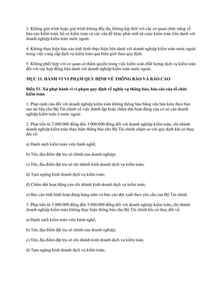 3. Không giải trình hoặc giải trình không đầy đủ, không kịp thời với các cơ quan chức năng về
báo cáo kiểm toán, hồ sơ kiểm toán và các vấn đề khác phát sinh từ cuộc kiểm toán liên danh với
doanh nghiệp kiểm toán nước ngoài.
4. Không thực hiện báo cáo tình hình thực hiện liên danh với doanh nghiệp kiểm toán nước ngoài
trong việc cung cấp dịch vụ kiểm toán qua biên giới theo quy định.
5. Không phối hợp với cơ quan có thẩm quyền trong việc kiểm soát chất lượng dịch vụ kiểm toán
đối với các hợp đồng liên danh với doanh nghiệp kiểm toán nước ngoài.
MỤC 11. HÀNH VI VI PHẠM QUY ĐỊNH VỀ THÔNG BÁO VÀ BÁO CÁO
Điều 51. Xử phạt hành vi vi phạm quy định về nghĩa vụ thông báo, báo cáo của tổ chức
kiểm toán
1. Phạt cảnh cáo đối với doanh nghiệp kiểm toán không thông báo bằng văn bản kèm theo bản
sao tài liệu cho Bộ Tài chính về việc thành lập hoặc chấm dứt hoạt động của cơ sở của doanh
nghiệp kiểm toán ở nước ngoài.
2. Phạt tiền từ 2.000.000 đồng đến 3.000.000 đồng đối với doanh nghiệp kiểm toán, chi nhánh
doanh nghiệp kiểm toán thực hiện thông báo cho Bộ Tài chính chậm so với quy định khi có thay
đổi về:
a) Danh sách kiểm toán viên hành nghề;
b) Tên, địa điểm đặt trụ sở chính của doanh nghiệp;
c) Tên, địa điểm đặt trụ sở chi nhánh kinh doanh dịch vụ kiểm toán;
d) Tạm ngừng kinh doanh dịch vụ kiểm toán;
đ) Chấm dứt hoạt động của chi nhánh kinh doanh dịch vụ kiểm toán;
e) Báo cáo tình hình hoạt động hàng năm và báo cáo đột xuất theo yêu cầu của Bộ Tài chính.
3. Phạt tiền từ 3.000.000 đồng đến 5.000.000 đồng đối với doanh nghiệp kiểm toán, chi nhánh
doanh nghiệp kiểm toán không thực hiện thông báo cho Bộ Tài chính khi có thay đổi về:
a) Danh sách kiểm toán viên hành nghề;
b) Tên, địa điểm đặt trụ sở chính của doanh nghiệp;
c) Tên, địa điểm đặt trụ sở chi nhánh kinh doanh dịch vụ kiểm toán;
d) Tạm ngừng kinh doanh dịch vụ kiểm toán;
 