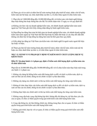 d) Tham gia với tư cách cá nhân làm kế toán trưởng (hoặc phụ trách kế toán), nhân viên kế toán,
kiểm toán nội bộ hoặc các chức danh khác tại đơn vị, tổ chức khác ngoài tổ chức kiểm toán.
2. Phạt tiền từ 5.000.000 đồng đến 10.000.000 đồng đối với kiểm toán viên hành nghề không
thực hiện thông báo hoặc thông báo cho Bộ Tài chính chậm trên 15 ngày so với quy định khi:
a) Không còn làm việc tại doanh nghiệp kiểm toán, chi nhánh doanh nghiệp kiểm toán nước
ngoài tại Việt Nam ghi trên Giấy chứng nhận đăng ký hành nghề kiểm toán;
b) Hợp đồng lao động làm toàn bộ thời gian tại doanh nghiệp kiểm toán, chi nhánh doanh nghiệp
kiểm toán nước ngoài tại Việt Nam hết thời hạn hoặc bị chấm dứt hoặc có các thay đổi dẫn đến
không còn đảm bảo là hợp đồng lao động làm toàn bộ thời gian theo quy định;
c) Giấy phép lao động tại Việt Nam của kiểm toán viên hành nghề là người nước ngoài hết hiệu
lực hoặc vô hiệu;
d) Tham gia làm kế toán trưởng (hoặc phụ trách kế toán), nhân viên kế toán, kiểm toán nội bộ
hoặc các chức danh khác tại đơn vị, tổ chức khác ngoài tổ chức kiểm toán.
MỤC 12. HÀNH VI VI PHẠM QUY ĐỊNH VỀ KIỂM SOÁT CHẤT LƢỢNG DỊCH VỤ
KIỂM TOÁN
Điều 53. Xử phạt hành vi vi phạm quy định về kiểm soát chất lƣợng dịch vụ kiểm toán của
tổ chức kiểm toán
Phạt tiền từ 20.000.000 đồng đến 30.000.000 đồng đối với tổ chức kiểm toán thực hiện một trong
các hành vi vi phạm sau:
1. Không xây dựng hệ thống kiểm soát chất lượng dịch vụ đối với dịch vụ kiểm toán, dịch vụ
soát xét báo cáo tài chính, thông tin tài chính và dịch vụ bảo đảm khác.
2. Không xây dựng các chính sách và thủ tục kiểm soát chất lượng cho từng cuộc kiểm toán.
3. Không tổ chức thực hiện việc kiểm soát chất lượng dịch vụ đối với dịch vụ kiểm toán, dịch vụ
soát xét báo cáo tài chính, thông tin tài chính và dịch vụ bảo đảm khác.
4. Không thực hiện các chính sách và thủ tục kiểm soát chất lượng cho từng cuộc kiểm toán.
5. Không cung cấp hoặc cung cấp không kịp thời, không đầy đủ thông tin, tài liệu theo yêu cầu
của cơ quan, tổ chức có thẩm quyền trong quá trình kiểm soát chất lượng kiểm toán.
6. Cung cấp thông tin, tài liệu không chính xác, không trung thực cho cơ quan, tổ chức có thẩm
quyền trong quá trình kiểm soát chất lượng kiểm toán.
7. Không giải trình, hợp tác với cơ quan, tổ chức có thẩm quyền trong quá trình kiểm soát chất
lượng kiểm toán.
 