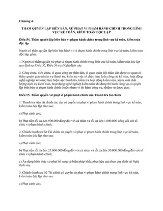 Chƣơng 4.
THẨM QUYỀN LẬP BIÊN BẢN, XỬ PHẠT VI PHẠM HÀNH CHÍNH TRONG LĨNH
VỰC KẾ TOÁN, KIỂM TOÁN ĐỘC LẬP
Điều 54. Thẩm quyền lập biên bản vi phạm hành chính trong lĩnh vực kế toán, kiểm toán
độc lập
Người có thẩm quyền lập biên bản hành vi vi phạm hành chính trong lĩnh vực kế toán, kiểm toán
độc lập, gồm:
1. Người có thẩm quyền xử phạt vi phạm hành chính trong lĩnh vực kế toán, kiểm toán độc lập
quy định tại Điều 55, Điều 56 của Nghị định này.
2. Công chức, viên chức, sĩ quan công an nhân dân, sĩ quan quân đội nhân dân được cơ quan có
thẩm quyền giao nhiệm vụ thanh tra, kiểm tra việc tổ chức thực hiện công tác kế toán, hoạt động
nghề nghiệp kế toán; thực hiện việc thanh tra, kiểm tra hoạt động kiểm toán, kiểm soát chất
lượng dịch vụ kiểm toán, hoạt động nghề nghiệp kiểm toán khi đang thi hành công vụ có quyền
lập biên bản vi phạm hành chính thuộc phạm vi thi hành công vụ, nhiệm vụ được giao.
Điều 55. Thẩm quyền xử phạt vi phạm hành chính của Thanh tra tài chính
1. Thanh tra viên tài chính các cấp có quyền xử phạt vi phạm hành chính trong lĩnh vực kế toán,
kiểm toán độc lập như sau:
a) Phạt cảnh cáo;
b) Phạt tiền tối đa đến 500.000 đồng đối với cá nhân và tối đa đến 1.000.000 đồng đối với tổ
chức vi phạm hành chính;
2. Chánh thanh tra Sở Tài chính có quyền xử phạt vi phạm hành chính trong lĩnh vực kế toán,
kiểm toán độc lập như sau:
a) Phạt cảnh cáo;
b) Phạt tiền tối đa đến 25.000.000 đồng đối với cá nhân và tối đa đến 50.000.000 đồng đối với tổ
chức vi phạm hành chính;
c) Áp dụng hình thức xử phạt bổ sung và biện pháp khắc phục hậu quả theo quy định tại Nghị
định này.
3. Chánh thanh tra Bộ Tài chính có quyền xử phạt vi phạm hành chính trong lĩnh vực kế toán,
kiểm toán độc lập như sau:
a) Phạt cảnh cáo;
 