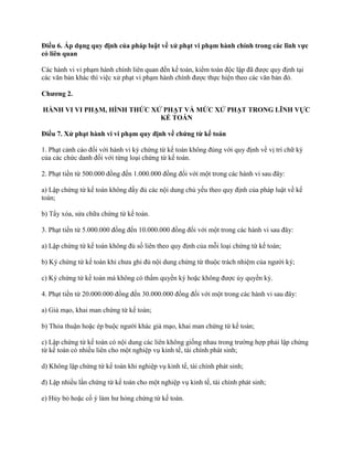 Điều 6. Áp dụng quy định của pháp luật về xử phạt vi phạm hành chính trong các lĩnh vực
có liên quan
Các hành vi vi phạm hành chính liên quan đến kế toán, kiểm toán độc lập đã được quy định tại
các văn bản khác thì việc xử phạt vi phạm hành chính được thực hiện theo các văn bản đó.
Chƣơng 2.
HÀNH VI VI PHẠM, HÌNH THỨC XỬ PHẠT VÀ MỨC XỬ PHẠT TRONG LĨNH VỰC
KẾ TOÁN
Điều 7. Xử phạt hành vi vi phạm quy định về chứng từ kế toán
1. Phạt cảnh cáo đối với hành vi ký chứng từ kế toán không đúng với quy định về vị trí chữ ký
của các chức danh đối với từng loại chứng từ kế toán.
2. Phạt tiền từ 500.000 đồng đến 1.000.000 đồng đối với một trong các hành vi sau đây:
a) Lập chứng từ kế toán không đầy đủ các nội dung chủ yếu theo quy định của pháp luật về kế
toán;
b) Tẩy xóa, sửa chữa chứng từ kế toán.
3. Phạt tiền từ 5.000.000 đồng đến 10.000.000 đồng đối với một trong các hành vi sau đây:
a) Lập chứng từ kế toán không đủ số liên theo quy định của mỗi loại chứng từ kế toán;
b) Ký chứng từ kế toán khi chưa ghi đủ nội dung chứng từ thuộc trách nhiệm của người ký;
c) Ký chứng từ kế toán mà không có thẩm quyền ký hoặc không được ủy quyền ký.
4. Phạt tiền từ 20.000.000 đồng đến 30.000.000 đồng đối với một trong các hành vi sau đây:
a) Giả mạo, khai man chứng từ kế toán;
b) Thỏa thuận hoặc ép buộc người khác giả mạo, khai man chứng từ kế toán;
c) Lập chứng từ kế toán có nội dung các liên không giống nhau trong trường hợp phải lập chứng
từ kế toán có nhiều liên cho một nghiệp vụ kinh tế, tài chính phát sinh;
d) Không lập chứng từ kế toán khi nghiệp vụ kinh tế, tài chính phát sinh;
đ) Lập nhiều lần chứng từ kế toán cho một nghiệp vụ kinh tế, tài chính phát sinh;
e) Hủy bỏ hoặc cố ý làm hư hỏng chứng từ kế toán.
 
