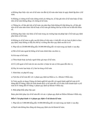 a) Không thực hiện việc mở sổ kế toán vào đầu kỳ kế toán năm hoặc từ ngày thành lập đơn vị kế
toán;
b) Không có chứng từ kế toán chứng minh các thông tin, số liệu ghi trên sổ kế toán hoặc số liệu
trên sổ kế toán không đúng với chứng từ kế toán;
c) Thông tin, số liệu ghi trên sổ kế toán của năm thực hiện không kế tiếp thông tin, số liệu ghi
trên sổ kế toán năm trước liền kề hoặc sổ kế toán ghi không liên tục từ khi mở sổ đến khi khóa
sổ;
d) Không thực hiện việc khóa sổ kế toán trong các trường hợp mà pháp luật về kế toán quy định
phải khóa sổ kế toán;
đ) Không in sổ kế toán ra giấy sau khi khóa sổ trên máy vi tính đối với các loại sổ phải in theo
quy định, hoặc không có đầy đủ chữ ký và đóng dấu theo quy định sau khi in sổ.
4. Phạt tiền từ 20.000.000 đồng đến 30.000.000 đồng đối với một trong các hành vi sau đây:
a) Mở sổ kế toán ngoài hệ thống sổ kế toán chính thức của đơn vị;
b) Giả mạo sổ kế toán;
c) Thỏa thuận hoặc ép buộc người khác giả mạo sổ kế toán;
d) Cố ý để ngoài sổ kế toán tài sản của đơn vị hoặc tài sản có liên quan đến đơn vị;
đ) Hủy bỏ trước hạn hoặc cố ý làm hư hỏng sổ kế toán.
5. Hình thức xử phạt bổ sung:
a) Tịch thu sổ kế toán đối với vi phạm quy định tại Điểm a, b, c Khoản 4 Điều này;
b) Tước quyền sử dụng Chứng chỉ hành nghề kế toán đối với người hành nghề kế toán từ 01
tháng đến 03 tháng; đình chỉ kinh doanh dịch vụ kế toán đối với tổ chức kinh doanh dịch vụ kế
toán từ 01 tháng đến 03 tháng vi phạm quy định tại Khoản 4 Điều này.
6. Biện pháp khắc phục hậu quả:
Buộc phải khôi phục lại sổ kế toán đối với các vi phạm quy định tai Điểm đ Khoản 4 Điều này.
Điều 9. Xử phạt hành vi vi phạm quy định về tài khoản kế toán
1. Phạt tiền từ 5.000.000 đồng đến 10.000.000 đồng đối với một trong các hành vi sau đây:
a) Hạch toán không theo đúng nội dung quy định của tài khoản kế toán;
 