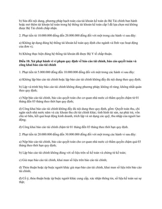 b) Sửa đổi nội dung, phương pháp hạch toán của tài khoản kế toán do Bộ Tài chính ban hành
hoặc mở thêm tài khoản kế toán trong hệ thống tài khoản kế toán cấp I đã lựa chọn mà không
được Bộ Tài chính chấp nhận.
2. Phạt tiền từ 10.000.000 đồng đến 20.000.000 đồng đối với một trong các hành vi sau đây:
a) Không áp dụng đúng hệ thống tài khoản kế toán quy định cho ngành và lĩnh vực hoạt động
của đơn vị;
b) Không thực hiện đúng hệ thống tài khoản đã được Bộ Y tế chấp thuận.
Điều 10. Xử phạt hành vi vi phạm quy định về báo cáo tài chính, báo cáo quyết toán và
công khai báo cáo tài chính
1. Phạt tiền từ 5.000.000 đồng đến 10.000.000 đồng đối với một trong các hành vi sau đây:
a) Không lập báo cáo tài chính hoặc lập báo cáo tài chính không đầy đủ nội dung theo quy định;
b) Lập và trình bày báo cáo tài chính không đúng phương pháp; không rõ ràng; không nhất quán
theo quy định;
c) Nộp báo cáo tài chính, báo cáo quyết toán cho cơ quan nhà nước có thẩm quyền chậm từ 01
tháng đến 03 tháng theo thời hạn quy định;
d) Công khai báo cáo tài chính không đầy đủ nội dung theo quy định, gồm: Quyết toán thu, chi
ngân sách nhà nước năm và các khoản thu chi tài chính khác; tình hình tài sản, nợ phải trả, vốn
chủ sở hữu, kết quả hoạt động kinh doanh, trích lập và sử dụng các quỹ, thu nhập của nguời lao
động;
đ) Công khai báo cáo tài chính chậm từ 01 tháng đến 03 tháng theo thời hạn quy định.
2. Phạt tiền từ 20.000.000 đồng đến 30.000.000 đồng đối với một trong các hành vi sau đây:
a) Nộp báo cáo tài chính, báo cáo quyết toán cho cơ quan nhà nước có thẩm quyền chậm quá 03
tháng theo thời hạn quy định;
b) Lập báo cáo tài chính không đúng với số liệu trên sổ kế toán và chứng từ kế toán;
c) Giả mạo báo cáo tài chính, khai man số liệu trên báo cáo tài chính;
d) Thỏa thuận hoặc ép buộc người khác giả mạo báo cáo tài chính, khai man số liệu trên báo cáo
tài chính;
đ) Cố ý, thỏa thuận hoặc ép buộc người khác cung cấp, xác nhận thông tin, số liệu kế toán sai sự
thật;
 