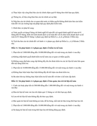 e) Thực hiện việc công khai báo cáo tài chính chậm quá 03 tháng theo thời hạn quy định;
g) Thông tin, số liệu công khai báo cáo tài chính sai sự thật;
h) Nộp báo cáo tài chính cho cơ quan nhà nước có thẩm quyền không đính kèm báo cáo kiểm
toán đối với các trường hợp mà pháp luật quy định phải kiểm toán.
3. Hình thức xử phạt bổ sung:
a) Tước quyền sử dụng Chứng chỉ hành nghề kế toán đối với người hành nghề kế toán từ 01
tháng đến 03 tháng; đình chỉ kinh doanh dịch vụ kế toán đối với tổ chức kinh doanh dịch vụ kế
toán từ 01 tháng đến 03 tháng vi phạm quy định tại Điểm b, c, d, đ, g Khoản 2 Điều này;
b) Tịch thu báo cáo tài chính đối với hành vi vi phạm quy định tại Điểm b, c, d, đ Khoản 2 Điều
này.
Điều 11. Xử phạt hành vi vi phạm quy định về kiểm tra kế toán
1. Phạt tiền từ 5.000.000 đồng đến 10.000.000 đồng đối với một trong các hành vi sau đây:
a) Không chấp hành quyết định kiểm tra kế toán của cơ quan có thẩm quyền;
b) Không cung cấp hoặc cung cấp không đầy đủ cho đoàn kiểm tra các tài liệu kế toán liên quan
đến nội dung kiểm tra.
2. Phạt tiền từ 10.000.000 đồng đến 15.000.000 đồng đối với một trong các hành vi sau đây:
a) Không thực hiện hoặc thực hiện không đầy đủ kết luận của đoàn kiểm tra;
b) Ba năm liên tục không thực hiện kiểm tra kế toán đối với đơn vị kế toán cấp dưới.
Điều 12. Xử phạt hành vi vi phạm quy định về bảo quản, lƣu trữ tài liệu kế toán
1. Cảnh cáo hoặc phạt tiền từ 500.000 đồng đến 1.000.000 đồng đối với một trong các hành vi
sau đây:
a) Đưa tài liệu kế toán vào lưu trữ chậm quá 12 tháng so với thời hạn quy định;
b) Lưu trữ tài liệu kế toán không đầy đủ theo quy định;
c) Bảo quản tài liệu kế toán không an toàn, để hư hỏng, mất mát tài liệu trong thời hạn lưu trữ.
2. Phạt tiền từ 5.000.000 đồng đến 10.000.000 đồng đối với một trong các hành vi sau đây:
a) Sử dụng tài liệu kế toán trong thời hạn lưu trữ không đúng quy định;
 