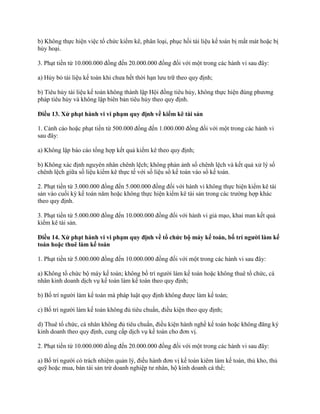 b) Không thực hiện việc tổ chức kiểm kê, phân loại, phục hồi tài liệu kế toán bị mất mát hoặc bị
hủy hoại.
3. Phạt tiền từ 10.000.000 đồng đến 20.000.000 đồng đối với một trong các hành vi sau đây:
a) Hủy bỏ tài liệu kế toán khi chưa hết thời hạn lưu trữ theo quy định;
b) Tiêu hủy tài liệu kế toán không thành lập Hội đồng tiêu hủy, không thực hiện đúng phương
pháp tiêu hủy và không lập biên bản tiêu hủy theo quy định.
Điều 13. Xử phạt hành vi vi phạm quy định về kiểm kê tài sản
1. Cảnh cáo hoặc phạt tiền từ 500.000 đồng đến 1.000.000 đồng đối với một trong các hành vi
sau đây:
a) Không lập báo cáo tổng hợp kết quả kiểm kê theo quy định;
b) Không xác định nguyên nhân chênh lệch; không phản ảnh số chênh lệch và kết quả xử lý số
chênh lệch giữa số liệu kiểm kê thực tế với số liệu sổ kế toán vào sổ kế toán.
2. Phạt tiền từ 3.000.000 đồng đến 5.000.000 đồng đối với hành vi không thực hiện kiểm kê tài
sản vào cuối kỳ kế toán năm hoặc không thực hiện kiểm kê tài sản trong các trường hợp khác
theo quy định.
3. Phạt tiền từ 5.000.000 đồng đến 10.000.000 đồng đối với hành vi giả mạo, khai man kết quả
kiểm kê tài sản.
Điều 14. Xử phạt hành vi vi phạm quy định về tổ chức bộ máy kế toán, bố trí ngƣời làm kế
toán hoặc thuê làm kế toán
1. Phạt tiền từ 5.000.000 đồng đến 10.000.000 đồng đối với một trong các hành vi sau đây:
a) Không tổ chức bộ máy kế toán; không bố trí người làm kế toán hoặc không thuê tổ chức, cá
nhân kinh doanh dịch vụ kế toán làm kế toán theo quy định;
b) Bố trí người làm kế toán mà pháp luật quy định không được làm kế toán;
c) Bố trí người làm kế toán không đủ tiêu chuẩn, điều kiện theo quy định;
d) Thuê tổ chức, cá nhân không đủ tiêu chuẩn, điều kiện hành nghề kế toán hoặc không đăng ký
kinh doanh theo quy định, cung cấp dịch vụ kế toán cho đơn vị.
2. Phạt tiền từ 10.000.000 đồng đến 20.000.000 đồng đối với một trong các hành vi sau đây:
a) Bố trí người có trách nhiệm quản lý, điều hành đơn vị kế toán kiêm làm kế toán, thủ kho, thủ
quỹ hoặc mua, bán tài sản trừ doanh nghiệp tư nhân, hộ kinh doanh cá thể;
 