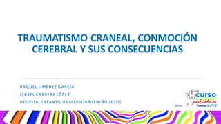 TRAUMATISMO CRANEAL, CONMOCIÓN
CEREBRAL Y SUS CONSECUENCIAS
RAQUEL J IMÉNEZ G ARCÍA
I SABEL CA BRERA LÓPEZ
HOSPITAL I NFANTIL U NIVERSITARIO N IÑO J ESUS
 