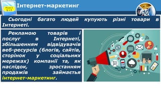 10
Інтернет-маркетинг
Розділ 1
§ 1.5
Сьогодні багато людей купують різні товари в
Інтернеті.
Рекламою товарів і
послуг в Інтернеті,
збільшенням відвідувачів
веб-ресурсів (блогів, сайтів,
сторінок у соціальних
мережах) компанії та, як
наслідок, зростанням
продажів займаєтья
інтернет-маркетинг.
 