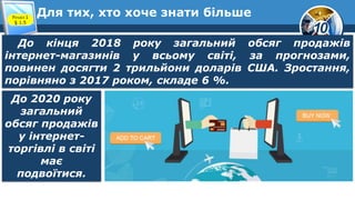 10
Для тих, хто хоче знати більше
Розділ 1
§ 1.5
До кінця 2018 року загальний обсяг продажів
інтернет-магазинів у всьому світі, за прогнозами,
повинен досягти 2 трильйони доларів США. Зростання,
порівняно з 2017 роком, складе 6 %.
До 2020 року
загальний
обсяг продажів
у інтернет-
торгівлі в світі
має
подвоїтися.
 