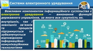 10
Системи електронного урядування
Розділ 1
§ 1.5
Важливим компонентом інформаційного суспільства є
електронне урядування — виконання функцій
державного управління, за якого вся сукупність як.
внутрішніх, так і
зовнішніх зв'язків
та процесів
підтримується та
забезпечується
відповідними
інформаційно-
комунікаційними
технологіями
 