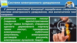 10
Системи електронного урядування
Розділ 1
§ 1.5
У рамках реалізації Концепції передбачено створення
системи електронного урядування, яка включатиме такі
напрями:
 розвиток електронних послуг
(надання адміністративних
послуг через Інтернет, створення
єдиного державного порталу
таких послуг, проведення
електронних публічних
закупівель, електронних
договорів і рахунків,
електронних аукціонів тощо);
 