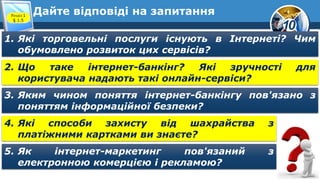 10
Дайте відповіді на запитання
Розділ 1
§ 1.5
1. Які торговельні послуги існують в Інтернеті? Чим
обумовлено розвиток цих сервісів?
2. Що таке інтернет-банкінг? Які зручності для
користувача надають такі онлайн-сервіси?
3. Яким чином поняття інтернет-банкінгу пов'язано з
поняттям інформаційної безпеки?
4. Які способи захисту від шахрайства з
платіжними картками ви знаєте?
5. Як інтернет-маркетинг пов'язаний з
електронною комерцією і рекламою?
 