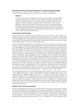 METHODS ADOPTED IN TEACHING ENGLISH TO YOUNG LEARNERS IN INDIA
KAJAL PATEL AND DANIEL WALLER, UNIVERSITY OF CENTRAL LANCASHIRE
Abstract
This article presents a study investigating the teaching methods adopted in teaching English
language to young learners in India. The findings suggest that teachers are limited in the
choice of methods being adopted in class due to a range of constraints which exist within
classrooms. However, teachers are using what Prabhu (1990) refers to as their ‘sense of
plausibility’ to determine what works well for young learners and are relatively involved in a
principled eclectic approach to teaching, using various methods that exist within the field of
English language teaching. Teachers recognise that methods and approaches adopted should
create a supportive learning environment and reflect the students’ needs and requirements in
order to lead to successful language learning.
Introduction and terminology
English has become a core subject at all educational levels in India and increasing numbers of students are
learning the language due to the recognition that knowledge of English is a passport to a better career,
advanced knowledge, and communication with the world at large (Thirumalai, 2002). As a result, parents
are more interested in placing their child into an English-medium school, (a school where subjects are taught
in the English language, rather than in a local language school.)
The field of English language teaching is to some extent continually innovating and re-examining existing
methods. In the past 50 years alone, English language teaching has gone through a whirlwind of transitions
in its methodology (Pica, 2000). There has also been increasing recognition that students have different ways
of learning, and that many different learning and teaching methods can be effective (Baker and Westrup,
2000). With regards to the teaching of young learners, a number of methods have been observed in
language classrooms. The grammar-translation method had, and probably retains, fairly widespread use
around the world in that it treats language as an academic object of study. As has already been identified,
the direct method also enjoys widespread use but so do methods such as the Total Physical Response
method which Harmer (2001) identifies as being frequently employed with young learners, particularly at
beginner levels. Ur (1991) points out that young learners tend to be highly motivated, so it is not so much
the method that engages them as the actual tasks and activities, which is why discussions around teaching
young learners often focus more on the use of visual and aural stimuli and the use of stories and games as
being of major importance. With regard to the teaching of English in India, Thirumalai (2002) identified that
the traditional approach to English teaching in India is recognised as teacher-centred and textbook driven,
with a lack of interaction between teachers and students. This study, through the use of classroom
observations and semi-structured interviews carried out in India with a range of English language teachers,
examines the methods that they have adopted and their rationales for the use of these methods.
The terminology used to discuss the areas under discussion in this article can vary from writer to writer so
for the purposes of this article, method is defined following Richards and Rodgers (2001, p.20) in that a
method determines ‘objectives, syllabus and content...’ and specifies ‘roles of teachers, learners and
instructional materials’, while the implementation of these is, following the same model, ‘procedure’. An
approach, is defined as the ‘theories about the nature of language and language learning that serve as the
source of practices and principles in language teaching’. As such, an approach may incorporate several
methods without losing coherence as long as they remain in line with the underlying principles of language
and learning. Finally, at the classroom level there are techniques and tools which are the activities and
resources used in teaching.
Teachers’ views of teaching methods
Teachers have differing views of teaching and methods with most teachers using methods which correlate
with their style of teaching and are supported by their preferred teaching tools and techniques. Teaching
methods have a hidden agenda associated with them, in that all teachers carry a set of beliefs about learning
and teaching, and in most cases this determines the method adopted. Sowden (2007, p.308) points out
that ‘the qualities in a teacher are key to overall success in the classroom, although concern with the latest
techniques and methods has tended to obscure this fact’. This highlights that it is the competence of the
19
 