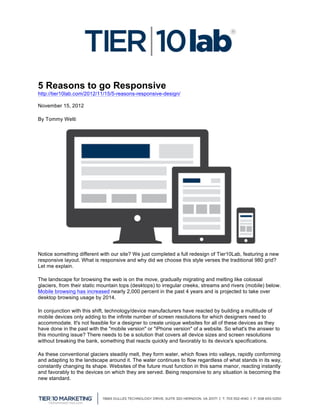 5 Reasons to go Responsive
http://tier10lab.com/2012/11/15/5-reasons-responsive-design/

November 15, 2012

By Tommy Welti




Notice something different with our site? We just completed a full redesign of Tier10Lab, featuring a new
responsive layout. What is responsive and why did we choose this style verses the traditional 980 grid?
Let me explain.

The landscape for browsing the web is on the move, gradually migrating and melting like colossal
glaciers, from their static mountain tops (desktops) to irregular creeks, streams and rivers (mobile) below.
Mobile browsing has increased nearly 2,000 percent in the past 4 years and is projected to take over
desktop browsing usage by 2014.

In conjunction with this shift, technology/device manufacturers have reacted by building a multitude of
mobile devices only adding to the infinite number of screen resolutions for which designers need to
accommodate. It's not feasible for a designer to create unique websites for all of these devices as they
have done in the past with the "mobile version" or "iPhone version" of a website. So what's the answer to
this mounting issue? There needs to be a solution that covers all device sizes and screen resolutions
without breaking the bank, something that reacts quickly and favorably to its device's specifications.

As these conventional glaciers steadily melt, they form water, which flows into valleys, rapidly conforming
and adapting to the landscape around it. The water continues to flow regardless of what stands in its way,
constantly changing its shape. Websites of the future must function in this same manor, reacting instantly
and favorably to the devices on which they are served. Being responsive to any situation is becoming the
new standard.

	
  
 