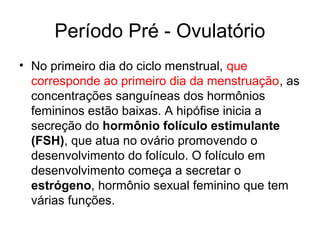 Período Pré - Ovulatório
• No primeiro dia do ciclo menstrual, que
corresponde ao primeiro dia da menstruação, as
concentrações sanguíneas dos hormônios
femininos estão baixas. A hipófise inicia a
secreção do hormônio folículo estimulante
(FSH), que atua no ovário promovendo o
desenvolvimento do folículo. O folículo em
desenvolvimento começa a secretar o
estrógeno, hormônio sexual feminino que tem
várias funções.
 