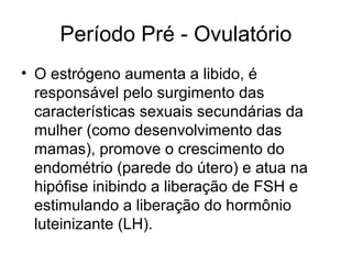 Período Pré - Ovulatório
• O estrógeno aumenta a libido, é
responsável pelo surgimento das
características sexuais secundárias da
mulher (como desenvolvimento das
mamas), promove o crescimento do
endométrio (parede do útero) e atua na
hipófise inibindo a liberação de FSH e
estimulando a liberação do hormônio
luteinizante (LH).
 