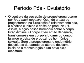 Período Pós - Ovulatório
• O controle da secreção de progesterona ocorre
por feed-back negativo. Quando a taxa de
progesterona na circulação é relativamente alta,
a hipófise é inibida e deixa de produzir LH.
Assim, a ação desse hormônio sobre o corpo
lúteo diminui. O corpo lúteo então degenera,
transforma-se em corpo albicans ou corpo
branco e deixa de produzir os hormônios
sexuais. Sem a progesterona, o endométrio
descola-se da parede do útero e descama:
inicia-se a menstruação e um novo ciclo
menstrual.
 