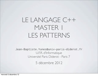 LE LANGAGE C++
                             MASTER 1
                           LES PATTERNS
                 Jean-Baptiste.Yunes@univ-paris-diderot.fr
                               U.F.R. d’Informatique
                          Université Paris Diderot - Paris 7
                                5 décembre 2012

mercredi 5 décembre 12
 