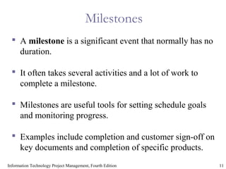 11Information Technology Project Management, Fourth Edition
Milestones
 A milestone is a significant event that normally has no
duration.
 It often takes several activities and a lot of work to
complete a milestone.
 Milestones are useful tools for setting schedule goals
and monitoring progress.
 Examples include completion and customer sign-off on
key documents and completion of specific products.
 