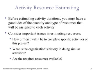 21Information Technology Project Management, Fourth Edition
Activity Resource Estimating
 Before estimating activity durations, you must have a
good idea of the quantity and type of resources that
will be assigned to each activity.
 Consider important issues in estimating resources:
 How difficult will it be to complete specific activities on
this project?
 What is the organization’s history in doing similar
activities?
 Are the required resources available?
 