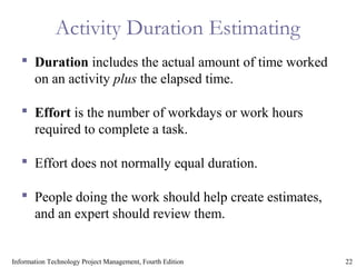 22Information Technology Project Management, Fourth Edition
Activity Duration Estimating
 Duration includes the actual amount of time worked
on an activity plus the elapsed time.
 Effort is the number of workdays or work hours
required to complete a task.
 Effort does not normally equal duration.
 People doing the work should help create estimates,
and an expert should review them.
 