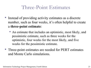 23Information Technology Project Management, Fourth Edition
Three-Point Estimates
 Instead of providing activity estimates as a discrete
number, such as four weeks, it’s often helpful to create
a three-point estimate:
 An estimate that includes an optimistic, most likely, and
pessimistic estimate, such as three weeks for the
optimistic, four weeks for the most likely, and five
weeks for the pessimistic estimate.
 Three-point estimates are needed for PERT estimates
and Monte Carlo simulations.
 