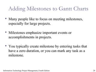 28Information Technology Project Management, Fourth Edition
Adding Milestones to Gantt Charts
 Many people like to focus on meeting milestones,
especially for large projects.
 Milestones emphasize important events or
accomplishments in projects.
 You typically create milestone by entering tasks that
have a zero duration, or you can mark any task as a
milestone.
 