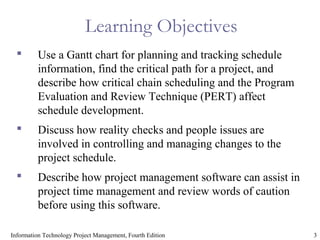 3Information Technology Project Management, Fourth Edition
Learning Objectives
 Use a Gantt chart for planning and tracking schedule
information, find the critical path for a project, and
describe how critical chain scheduling and the Program
Evaluation and Review Technique (PERT) affect
schedule development.
 Discuss how reality checks and people issues are
involved in controlling and managing changes to the
project schedule.
 Describe how project management software can assist in
project time management and review words of caution
before using this software.
 