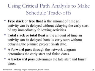 35Information Technology Project Management, Fourth Edition
Using Critical Path Analysis to Make
Schedule Trade-offs
 Free slack or free float is the amount of time an
activity can be delayed without delaying the early start
of any immediately following activities.
 Total slack or total float is the amount of time an
activity can be delayed from its early start without
delaying the planned project finish date.
 A forward pass through the network diagram
determines the early start and finish dates.
 A backward pass determines the late start and finish
dates.
 