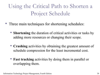 38Information Technology Project Management, Fourth Edition
Using the Critical Path to Shorten a
Project Schedule
 Three main techniques for shortening schedules:
 Shortening the duration of critical activities or tasks by
adding more resources or changing their scope.
 Crashing activities by obtaining the greatest amount of
schedule compression for the least incremental cost.
 Fast tracking activities by doing them in parallel or
overlapping them.
 