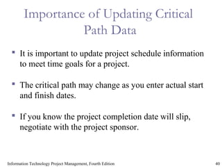 40Information Technology Project Management, Fourth Edition
Importance of Updating Critical
Path Data
 It is important to update project schedule information
to meet time goals for a project.
 The critical path may change as you enter actual start
and finish dates.
 If you know the project completion date will slip,
negotiate with the project sponsor.
 
