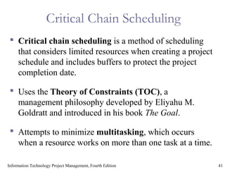 41Information Technology Project Management, Fourth Edition
Critical Chain Scheduling
 Critical chain scheduling is a method of scheduling
that considers limited resources when creating a project
schedule and includes buffers to protect the project
completion date.
 Uses the Theory of Constraints (TOC), a
management philosophy developed by Eliyahu M.
Goldratt and introduced in his book The Goal.
 Attempts to minimize multitasking, which occurs
when a resource works on more than one task at a time.
 