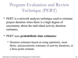 45Information Technology Project Management, Fourth Edition
Program Evaluation and Review
Technique (PERT)
 PERT is a network analysis technique used to estimate
project duration when there is a high degree of
uncertainty about the individual activity duration
estimates.
 PERT uses probabilistic time estimates:
 Duration estimates based on using optimistic, most
likely, and pessimistic estimates of activity durations, or
a three-point estimate.
 