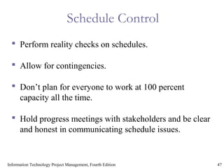47Information Technology Project Management, Fourth Edition
Schedule Control
 Perform reality checks on schedules.
 Allow for contingencies.
 Don’t plan for everyone to work at 100 percent
capacity all the time.
 Hold progress meetings with stakeholders and be clear
and honest in communicating schedule issues.
 