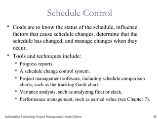 48Information Technology Project Management, Fourth Edition
Schedule Control
 Goals are to know the status of the schedule, influence
factors that cause schedule changes, determine that the
schedule has changed, and manage changes when they
occur.
 Tools and techniques include:
 Progress reports.
 A schedule change control system.
 Project management software, including schedule comparison
charts, such as the tracking Gantt chart.
 Variance analysis, such as analyzing float or slack.
 Performance management, such as earned value (see Chapter 7).
 