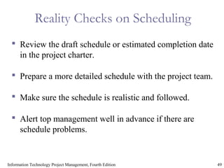 49Information Technology Project Management, Fourth Edition
Reality Checks on Scheduling
 Review the draft schedule or estimated completion date
in the project charter.
 Prepare a more detailed schedule with the project team.
 Make sure the schedule is realistic and followed.
 Alert top management well in advance if there are
schedule problems.
 