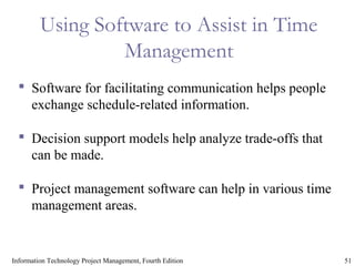 51Information Technology Project Management, Fourth Edition
Using Software to Assist in Time
Management
 Software for facilitating communication helps people
exchange schedule-related information.
 Decision support models help analyze trade-offs that
can be made.
 Project management software can help in various time
management areas.
 