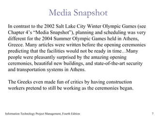 7Information Technology Project Management, Fourth Edition
Media Snapshot
In contrast to the 2002 Salt Lake City Winter Olympic Games (see
Chapter 4’s “Media Snapshot”), planning and scheduling was very
different for the 2004 Summer Olympic Games held in Athens,
Greece. Many articles were written before the opening ceremonies
predicting that the facilities would not be ready in time…Many
people were pleasantly surprised by the amazing opening
ceremonies, beautiful new buildings, and state-of-the-art security
and transportation systems in Athens.
The Greeks even made fun of critics by having construction
workers pretend to still be working as the ceremonies began.
 