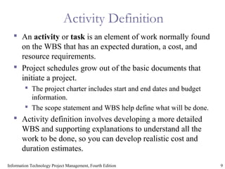 9Information Technology Project Management, Fourth Edition
Activity Definition
 An activity or task is an element of work normally found
on the WBS that has an expected duration, a cost, and
resource requirements.
 Project schedules grow out of the basic documents that
initiate a project.
 The project charter includes start and end dates and budget
information.
 The scope statement and WBS help define what will be done.
 Activity definition involves developing a more detailed
WBS and supporting explanations to understand all the
work to be done, so you can develop realistic cost and
duration estimates.
 