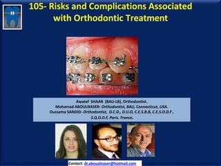 105- Risks and Complications Associated
with Orthodontic Treatment
Awatef SHAAR (BAU-LB), Orthodontist.
Mohamad ABOULNASER- Orthodontist, BAU, Connecticut, USA.
Oussama SANDID- Orthodontist, D.C.D., D.U.O, C.E.S.B.B, C.E.S.O.D.F ,
S.Q.O.D.F, Paris. France.
Contact: dr.aboualnaser@hotmail.com
 